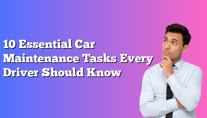 10 Essential Car Maintenance Tasks Every Driver Should Know