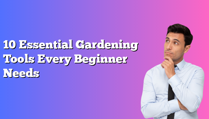 10 Essential Gardening Tools Every Beginner Needs
