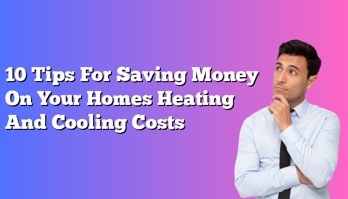 10 Tips For Saving Money On Your Homes Heating And Cooling Costs
