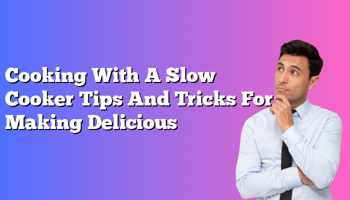 Cooking With A Slow Cooker Tips And Tricks For Making Delicious