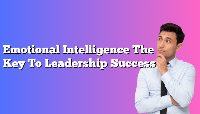 Emotional Intelligence The Key To Leadership Success