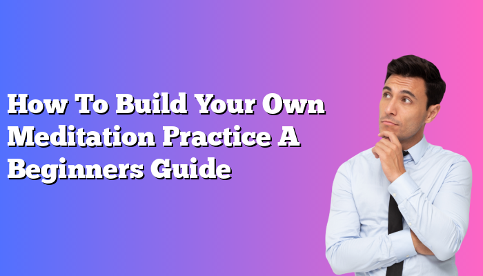 How To Build Your Own Meditation Practice A Beginners Guide