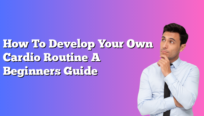 How To Develop Your Own Cardio Routine A Beginners Guide