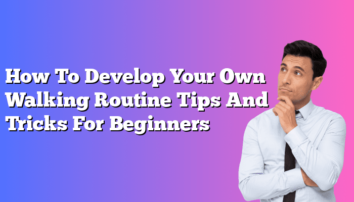 How To Develop Your Own Walking Routine Tips And Tricks For Beginners