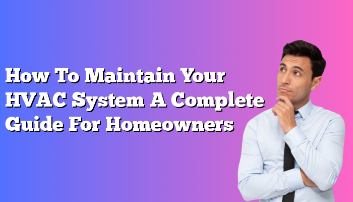 How To Maintain Your HVAC System A Complete Guide For Homeowners