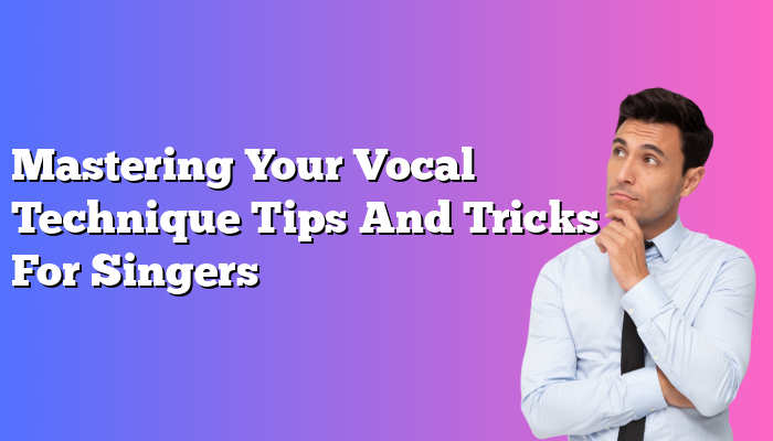 Mastering Your Vocal Technique Tips And Tricks For Singers