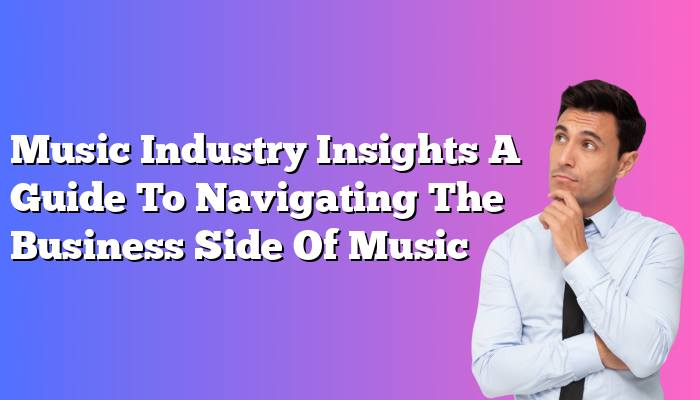 Music Industry Insights A Guide To Navigating The Business Side Of Music