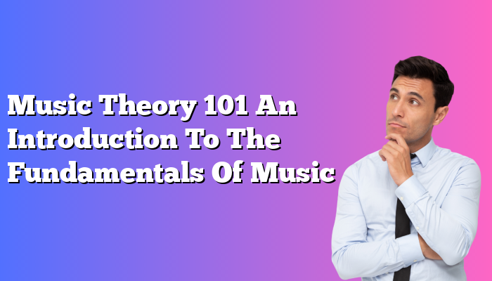 Music Theory 101 An Introduction To The Fundamentals Of Music