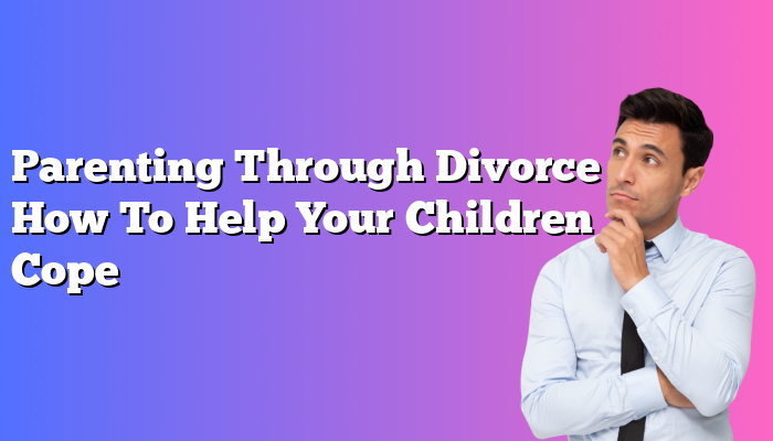 Parenting Through Divorce How To Help Your Children Cope