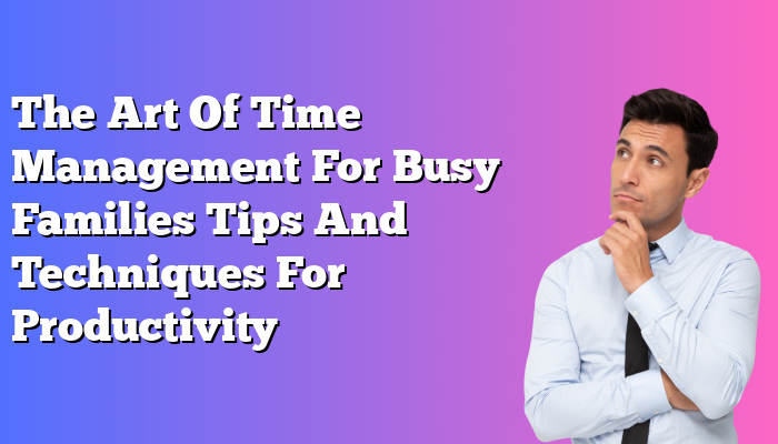The Art Of Time Management For Busy Families Tips And Techniques For Productivity