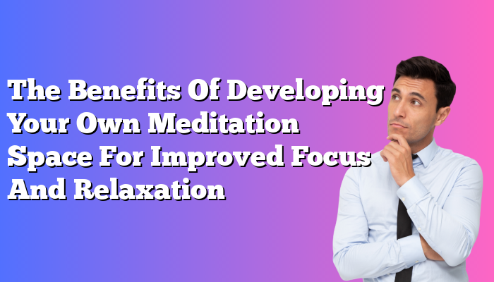 The Benefits Of Developing Your Own Meditation Space For Improved Focus And Relaxation