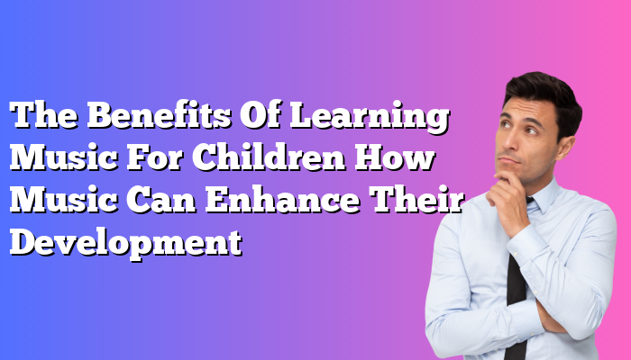 The Benefits Of Learning Music For Children How Music Can Enhance Their Development