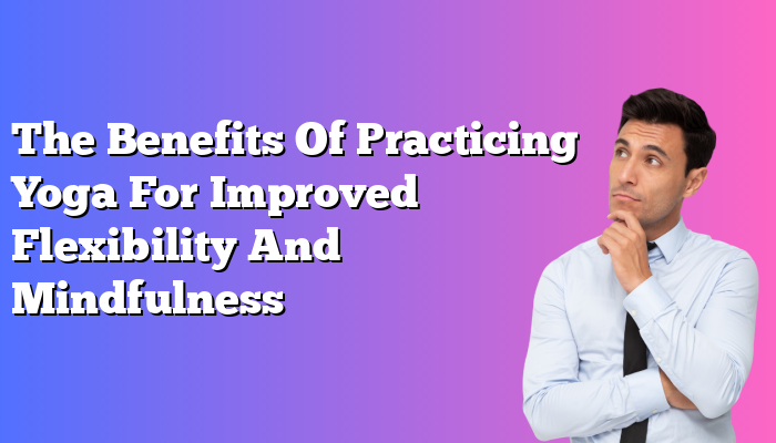 The Benefits Of Practicing Yoga For Improved Flexibility And Mindfulness