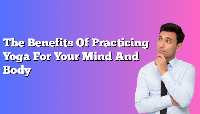 The Benefits Of Practicing Yoga For Your Mind And Body