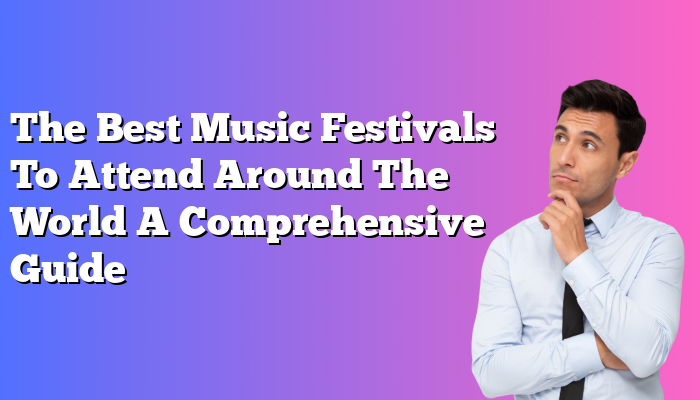 The Best Music Festivals To Attend Around The World A Comprehensive Guide