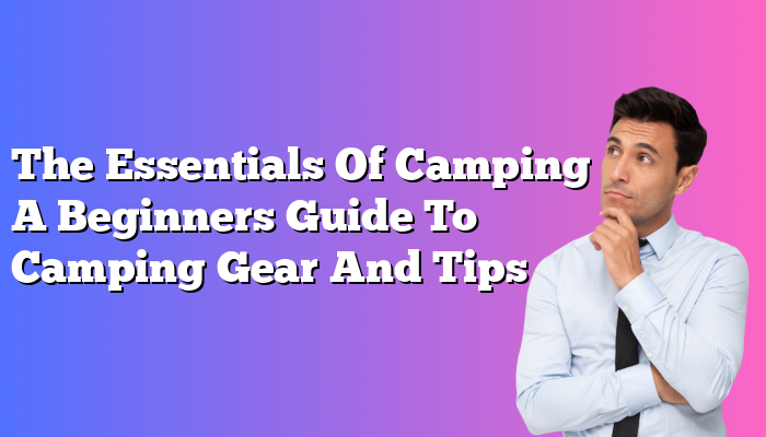 The Essentials Of Camping A Beginners Guide To Camping Gear And Tips