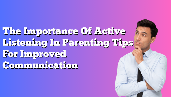 The Importance Of Active Listening In Parenting Tips For Improved Communication