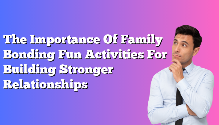 The Importance Of Family Bonding Fun Activities For Building Stronger Relationships