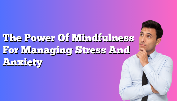 The Power Of Mindfulness For Managing Stress And Anxiety