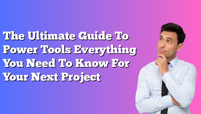 The Ultimate Guide To Power Tools Everything You Need To Know For Your Next Project