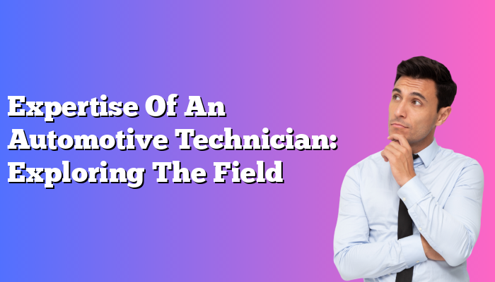 Expertise Of An Automotive Technician: Exploring The Field