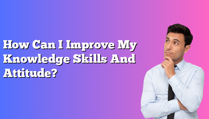 How Can I Improve My Knowledge Skills And Attitude?