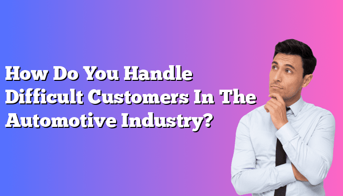 How Do You Handle Difficult Customers In The Automotive Industry?