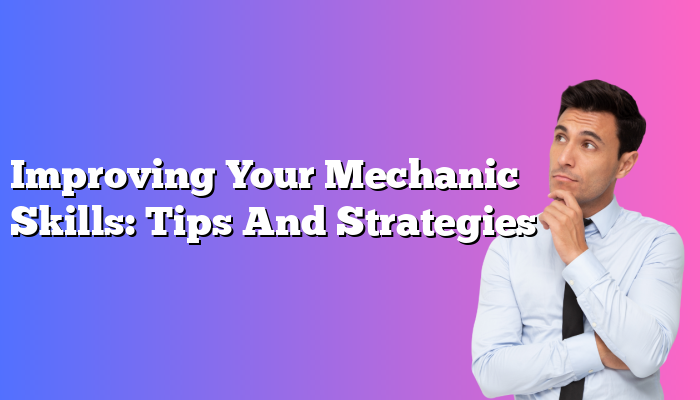 Improving Your Mechanic Skills: Tips And Strategies