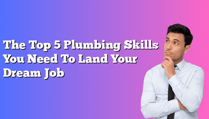The Top 5 Plumbing Skills You Need To Land Your Dream Job