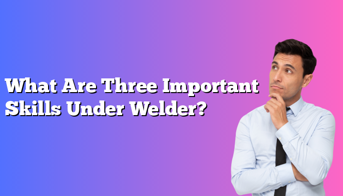 What Are Three Important Skills Under Welder?