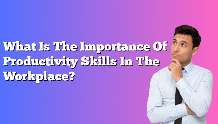 What Is The Importance Of Productivity Skills In The Workplace?